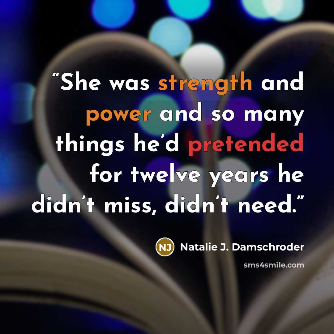 “She was strength and power and so many things he’d pretended for twelve years he didn’t miss, didn’t need.” quote by Natalie J. Damschroder