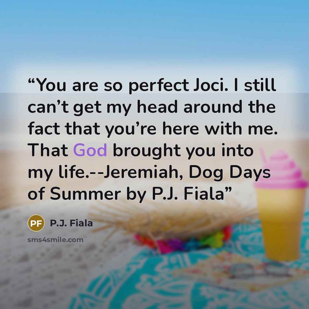 “You are so perfect Joci. I still can’t get my head around the fact that you’re here with me. That God brought you into my life.--Jeremiah, Dog Days of Summer by P.J. Fiala” quote by P.J. Fiala