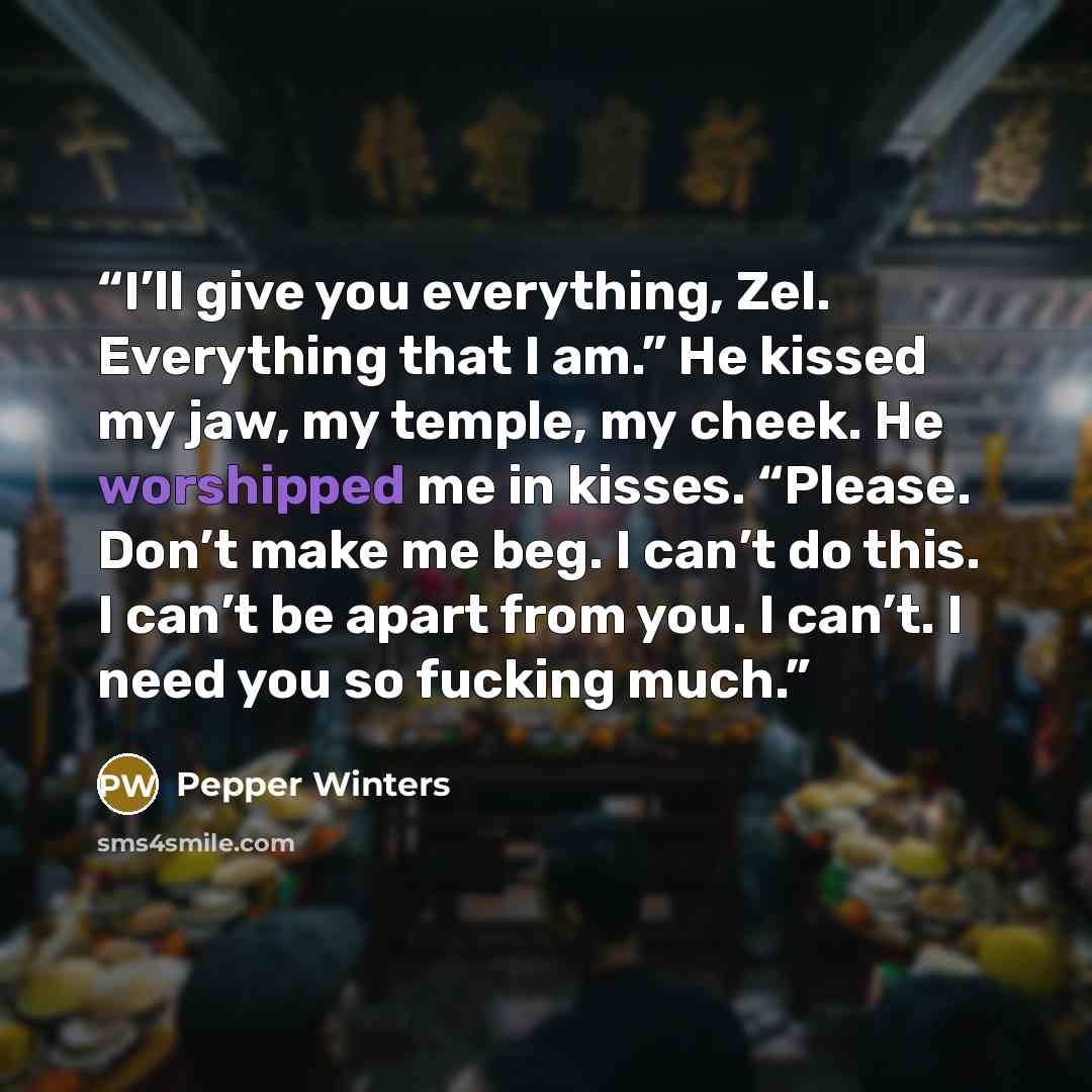 “I’ll give you everything, Zel. Everything that I am.” He kissed my jaw, my temple, my cheek. He worshipped me in kisses. “Please. Don’t make me beg. I can’t do this. I can’t be apart from you. I can’t. I need you so fucking much.” quote by Pepper Winters