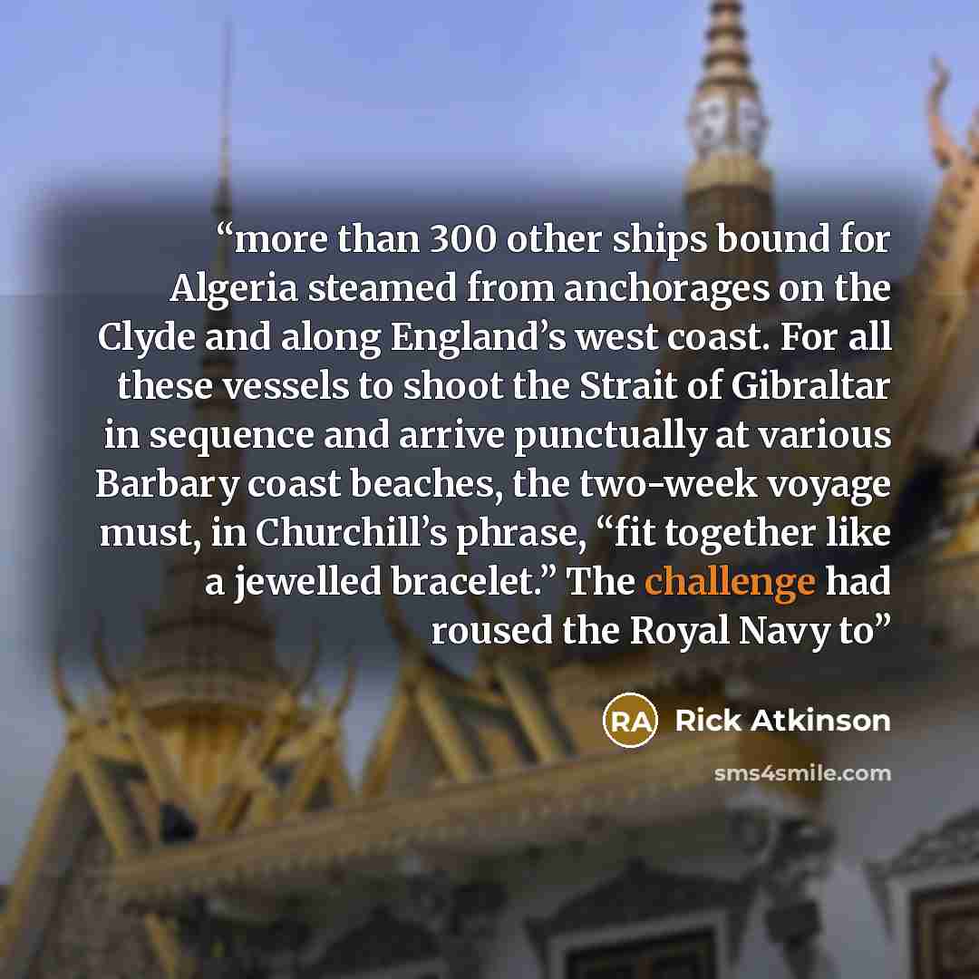 “more than 300 other ships bound for Algeria steamed from anchorages on the Clyde and along England’s west coast. For all these vessels to shoot the Strait of Gibraltar in sequence and arrive punctually at various Barbary coast beaches, the two-week voyage must, in Churchill’s phrase, “fit together…” quote by Rick Atkinson