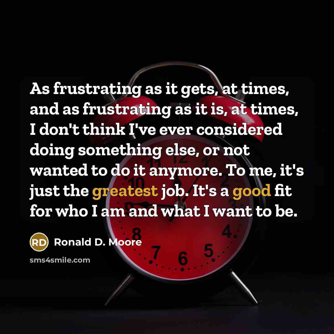 “As frustrating as it gets, at times, and as frustrating as it is, at times, I don't think I've ever considered doing something else, or not wanted to do it anymore. To me, it's just the greatest job. It's a good fit for who I am and what I want to be.” quote by Ronald D. Moore