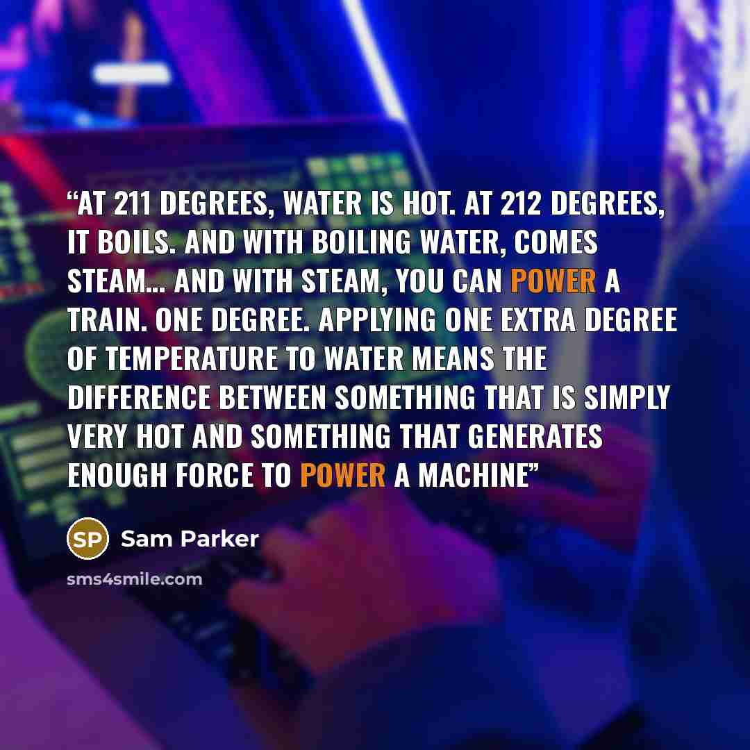 “at 211 degrees, water is hot. at 212 degrees, it boils. and with boiling water, comes steam… and with steam, you can power a train. one degree. Applying one extra degree of temperature to water means the difference between something that is simply very hot and something that generates enough force…” quote by Sam Parker