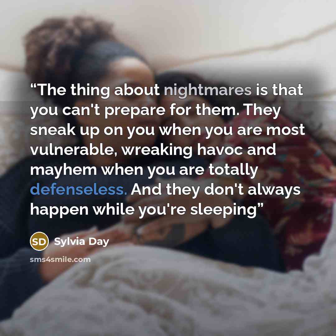 “The thing about nightmares is that you can't prepare for them. They sneak up on you when you are most vulnerable, wreaking havoc and mayhem when you are totally defenseless. And they don't always happen while you're sleeping” quote by Sylvia Day