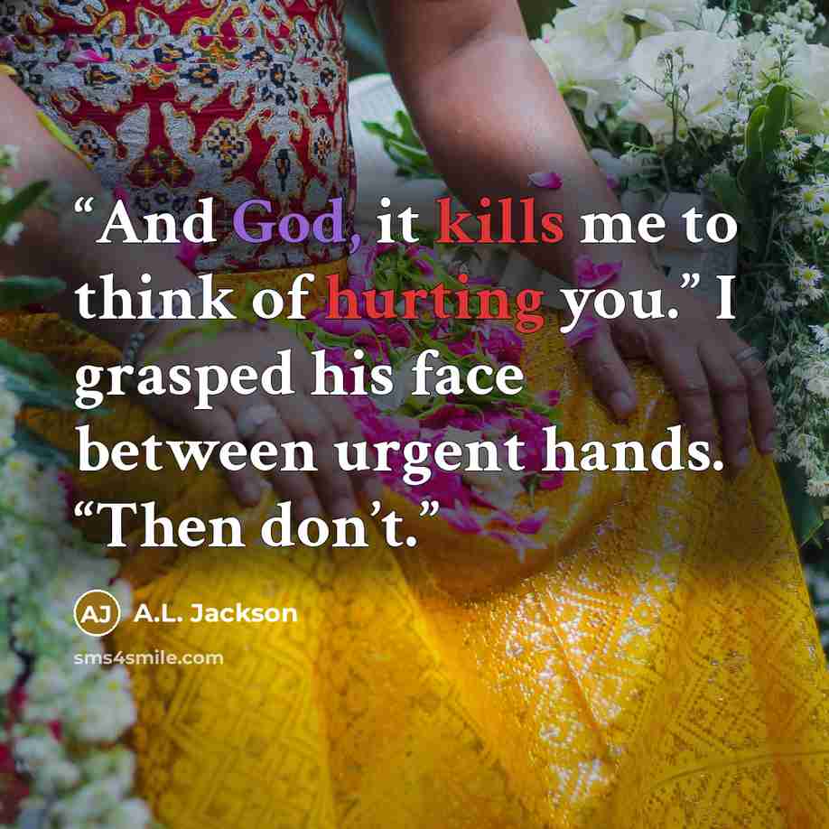 “And God, it kills me to think of hurting you.” I grasped his face between urgent hands. “Then don’t.” quote by A.L. Jackson