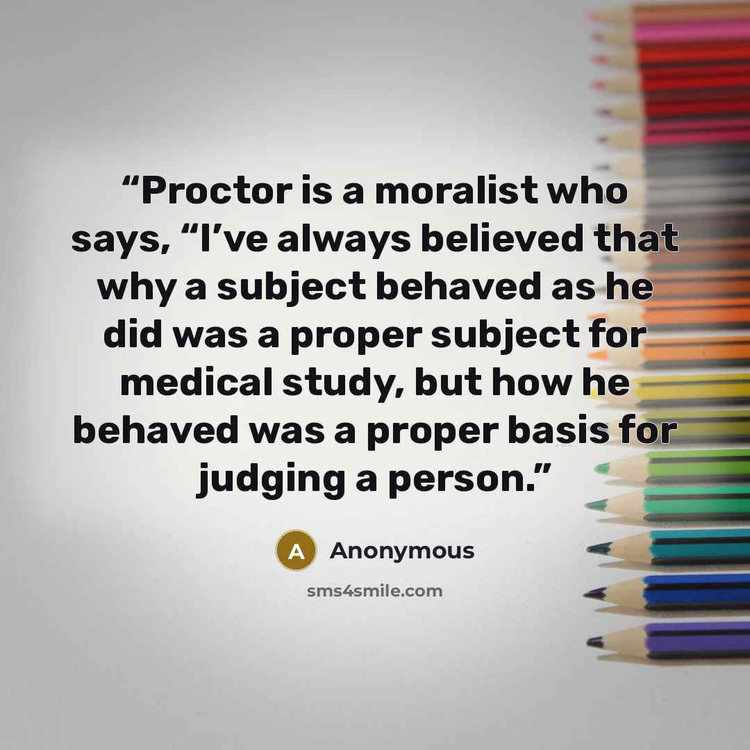 “Proctor is a moralist who says, “I’ve always believed that why a subject behaved as he did was a proper subject for medical study, but how he behaved was a proper basis for judging a person.” quote by Anonymous