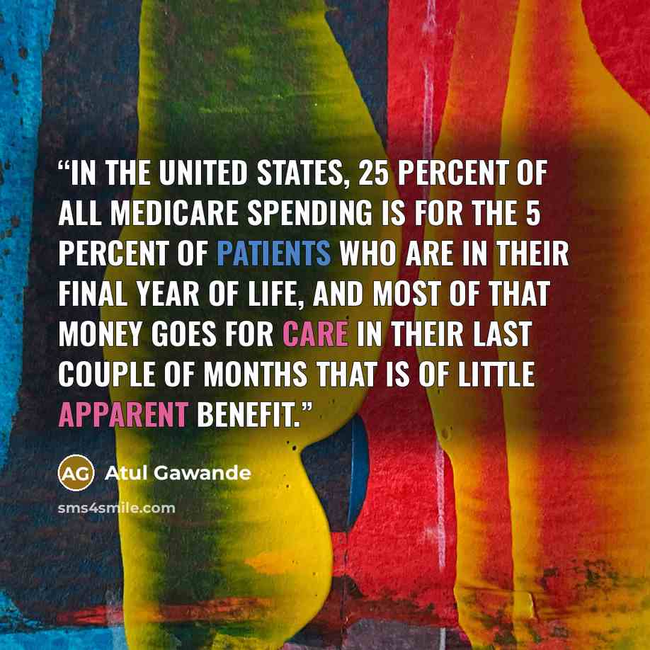 “In the United States, 25 percent of all Medicare spending is for the 5 percent of patients who are in their final year of life, and most of that money goes for care in their last couple of months that is of little apparent benefit.” quote by Atul Gawande