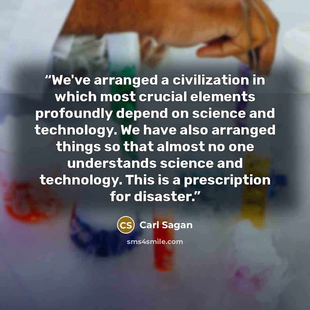 “We've arranged a civilization in which most crucial elements profoundly depend on science and technology. We have also arranged things so that almost no one understands science and technology. This is a prescription for disaster.” quote by Carl Sagan