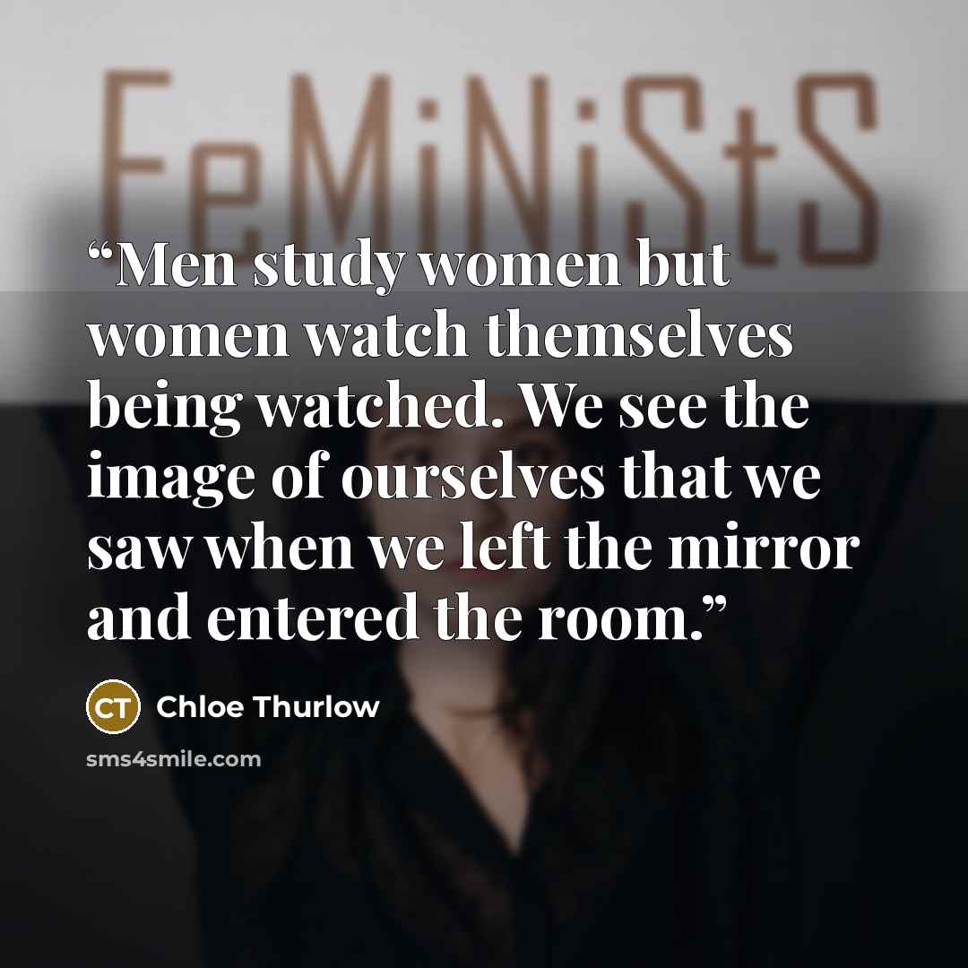 “Men study women but women watch themselves being watched. We see the image of ourselves that we saw when we left the mirror and entered the room.” quote by Chloe Thurlow