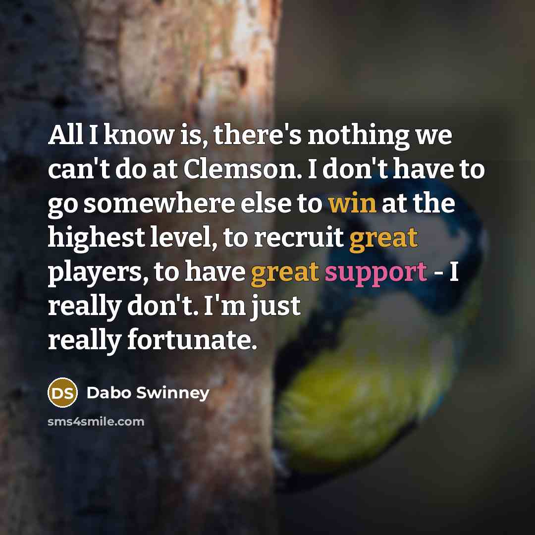 “All I know is, there's nothing we can't do at Clemson. I don't have to go somewhere else to win at the highest level, to recruit great players, to have great support - I really don't. I'm just really fortunate.” quote by Dabo Swinney
