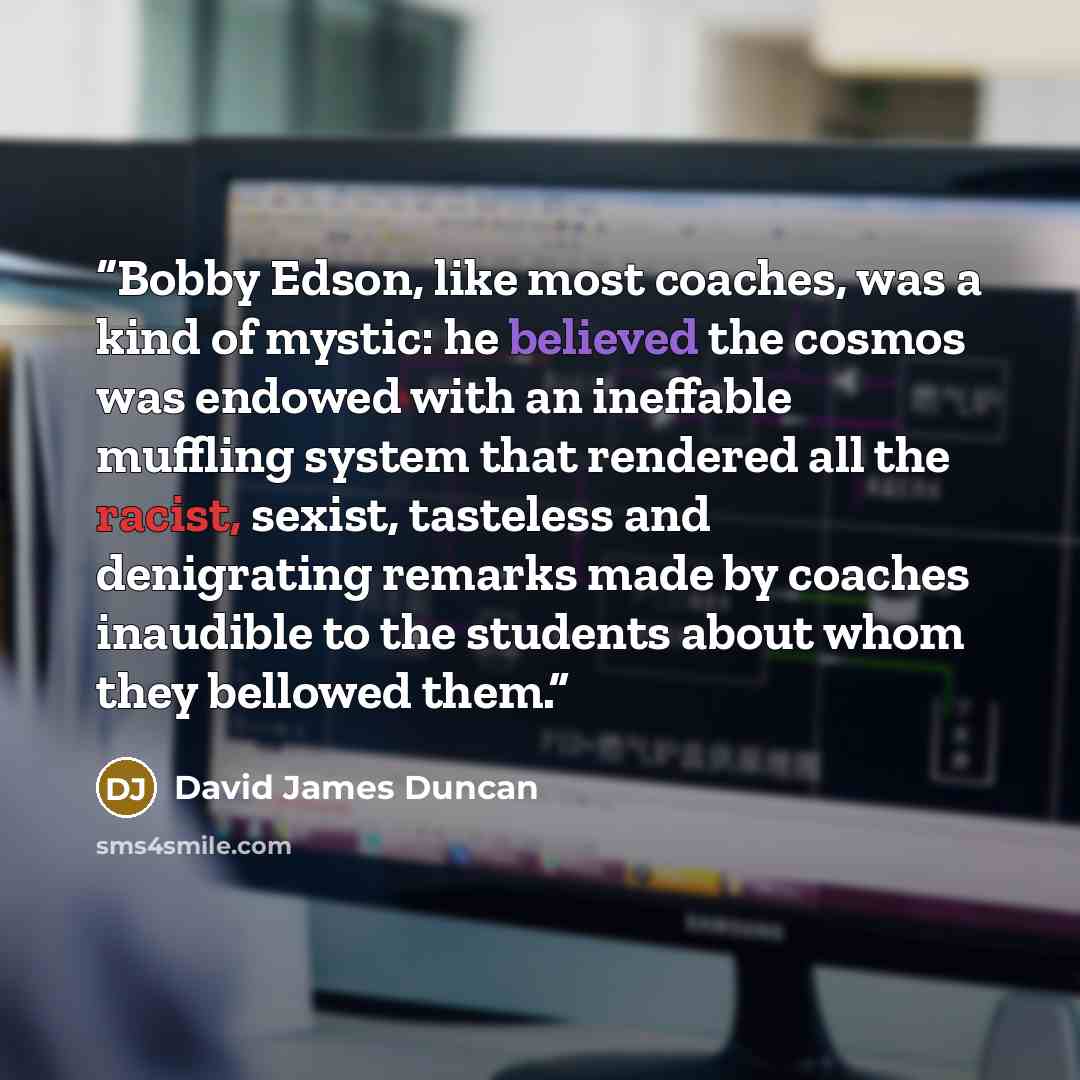 “Bobby Edson, like most coaches, was a kind of mystic: he believed the cosmos was endowed with an ineffable muffling system that rendered all the racist, sexist, tasteless and denigrating remarks made by coaches inaudible to the students about whom they bellowed them.” quote by David James Duncan