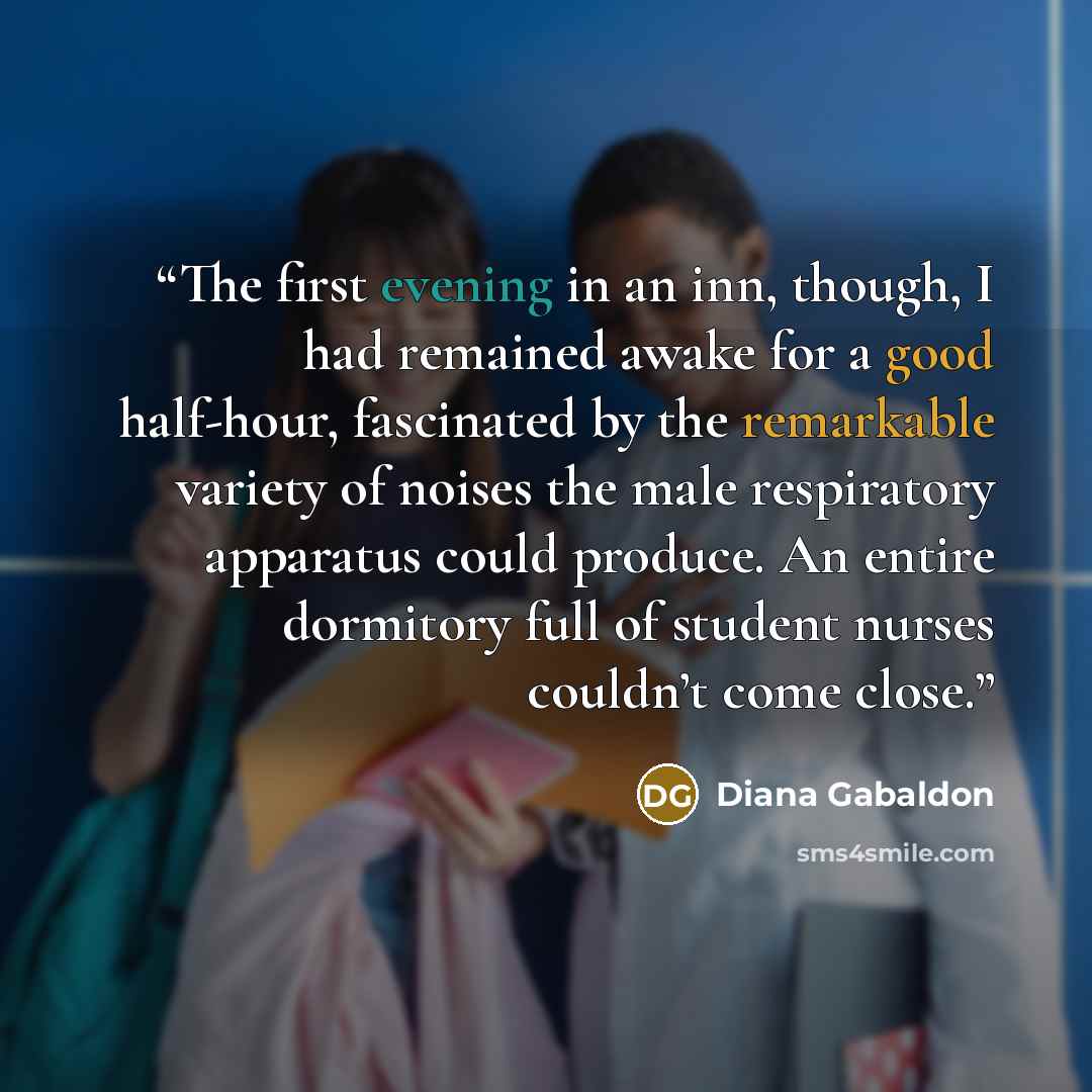 “The first evening in an inn, though, I had remained awake for a good half-hour, fascinated by the remarkable variety of noises the male respiratory apparatus could produce. An entire dormitory full of student nurses couldn’t come close.” quote by Diana Gabaldon