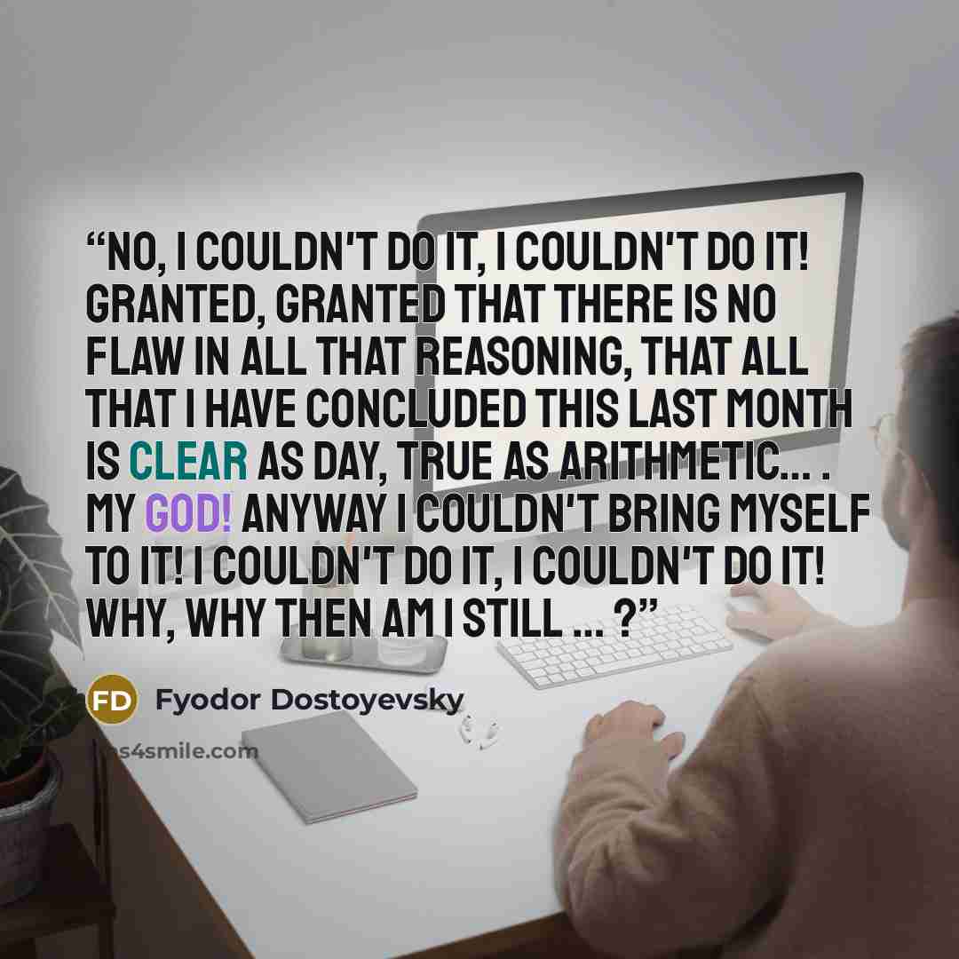 “No, I couldn't do it, I couldn't do it! Granted, granted that there is no flaw in all that reasoning, that all that I have concluded this last month is clear as day, true as arithmetic… . My God! Anyway I couldn't bring myself to it! I couldn't do it, I couldn't do it! Why, why then am I still … ?” quote by Fyodor Dostoyevsky