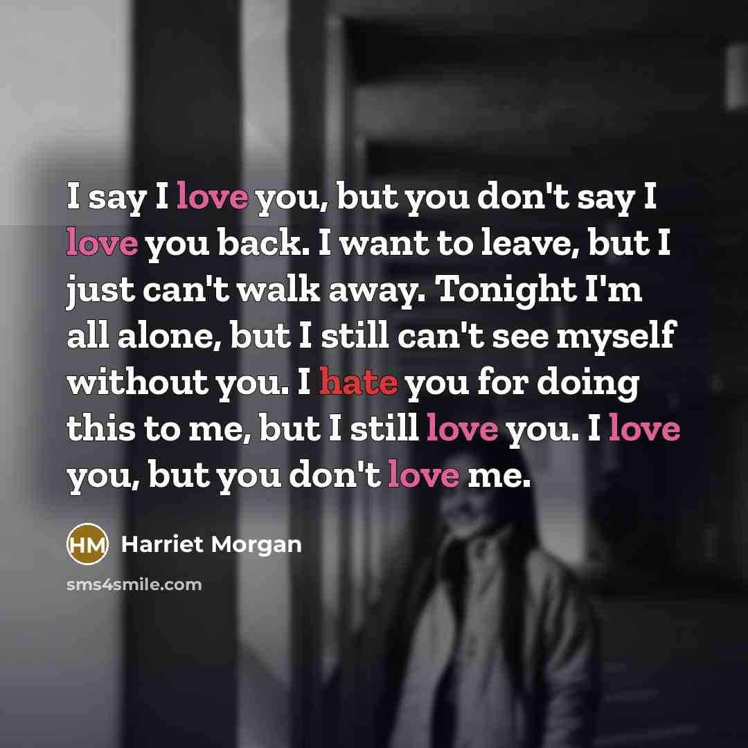 “I say I love you, but you don't say I love you back. I want to leave, but I just can't walk away. Tonight I'm all alone, but I still can't see myself without you. I hate you for doing this to me, but I still love you. I love you, but you don't love me.” quote by Harriet Morgan