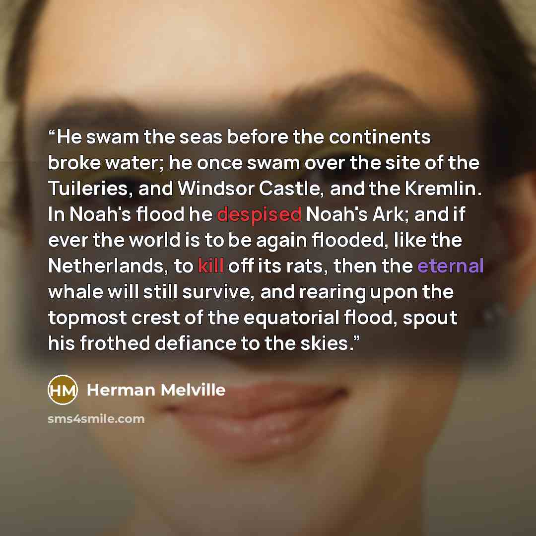 “He swam the seas before the continents broke water; he once swam over the site of the Tuileries, and Windsor Castle, and the Kremlin. In Noah's flood he despised Noah's Ark; and if ever the world is to be again flooded, like the Netherlands, to kill off its rats, then the eternal whale will still…” quote by Herman Melville