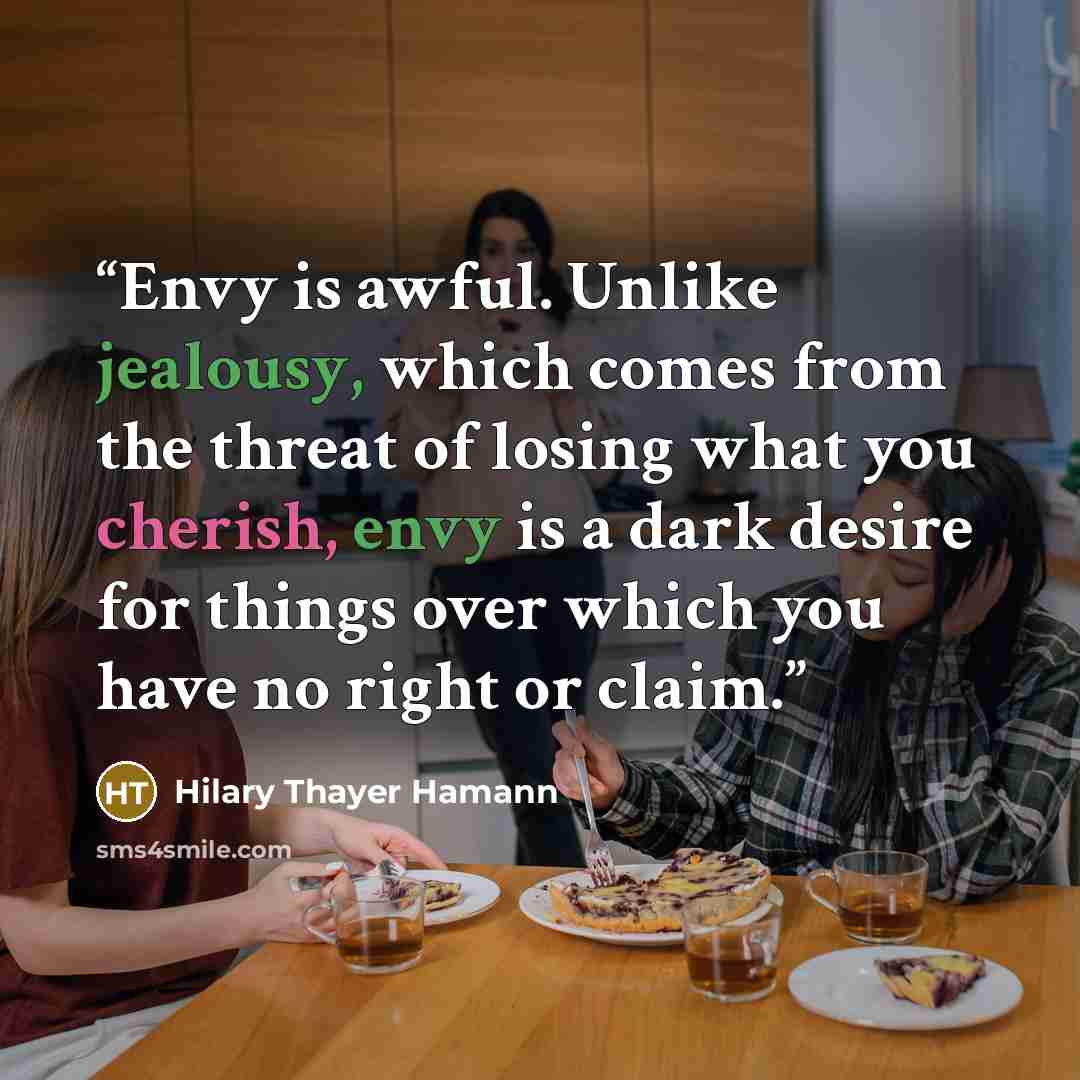 “Envy is awful. Unlike jealousy, which comes from the threat of losing what you cherish, envy is a dark desire for things over which you have no right or claim.” quote by Hilary Thayer Hamann