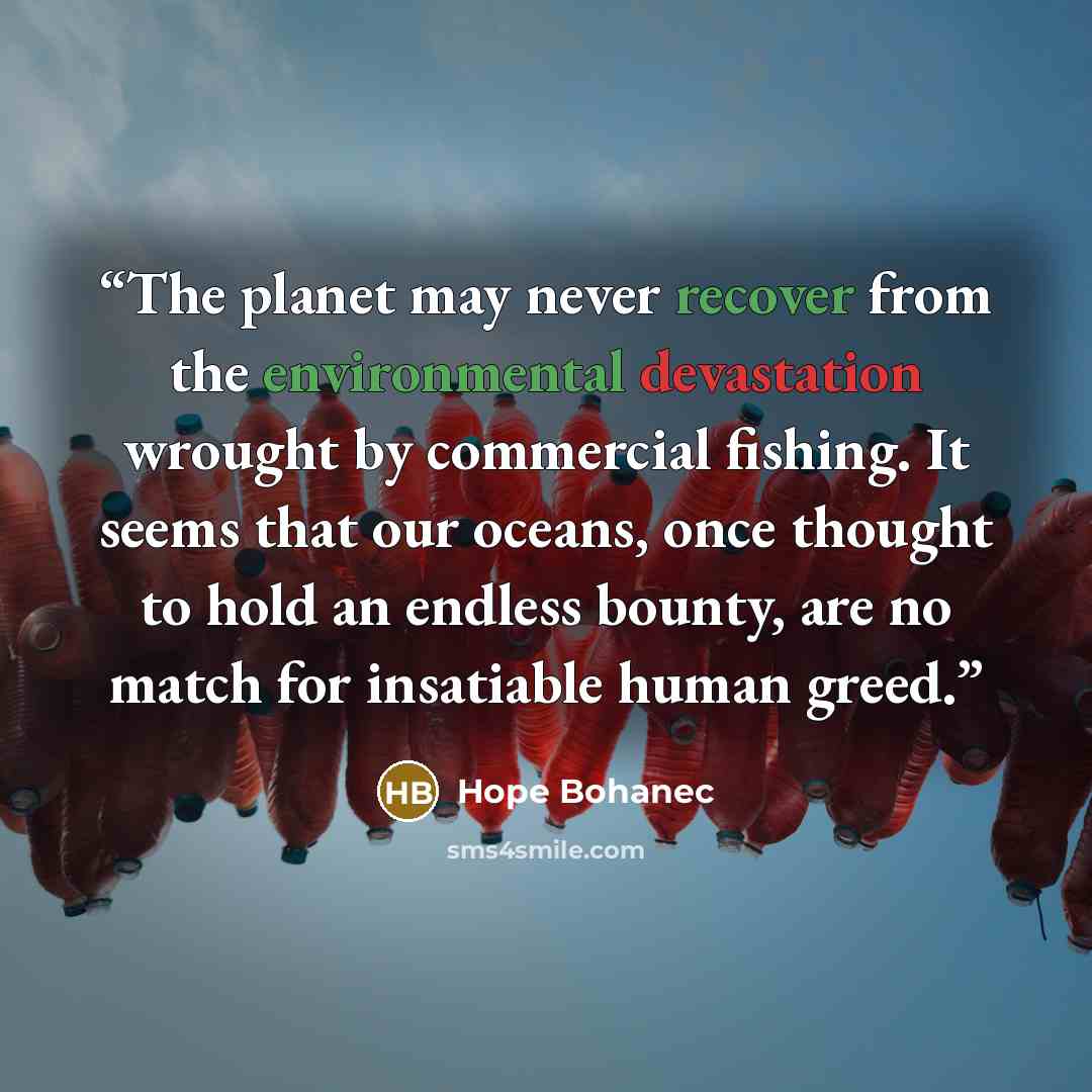 “The planet may never recover from the environmental devastation wrought by commercial fishing. It seems that our oceans, once thought to hold an endless bounty, are no match for insatiable human greed.” quote by Hope Bohanec