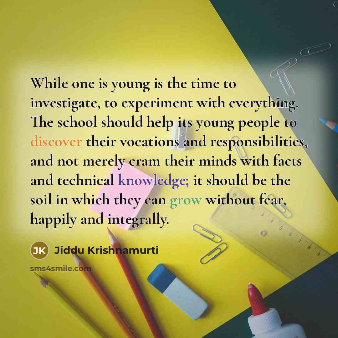 “While one is young is the time to investigate, to experiment with everything. The school should help its young people to discover their vocations and responsibilities, and not merely cram their minds with facts and technical knowledge; it should be the soil in which they can grow without fear…” quote by Jiddu Krishnamurti