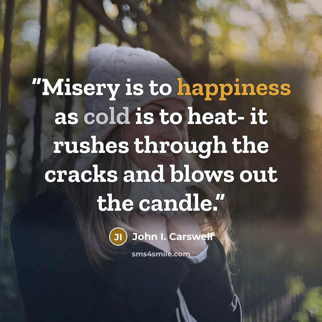“Misery is to happiness as cold is to heat- it rushes through the cracks and blows out the candle.” quote by John I. Carswell