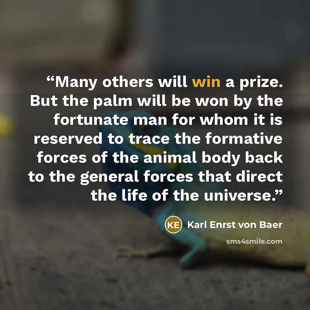 “Many others will win a prize. But the palm will be won by the fortunate man for whom it is reserved to trace the formative forces of the animal body back to the general forces that direct the life of the universe.” quote by Karl Enrst von Baer