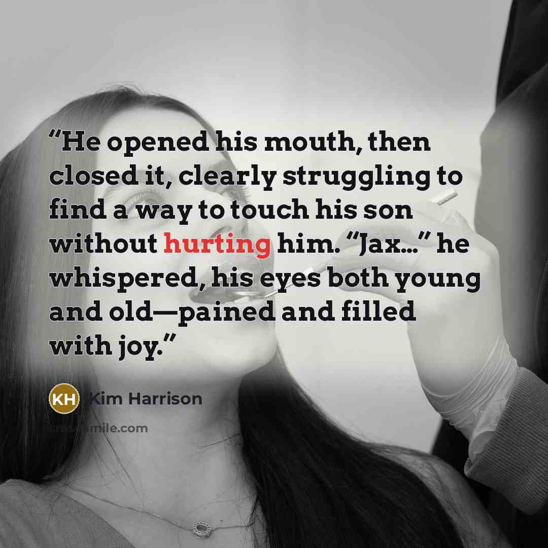 “He opened his mouth, then closed it, clearly struggling to find a way to touch his son without hurting him. “Jax…” he whispered, his eyes both young and old—pained and filled with joy.” quote by Kim Harrison