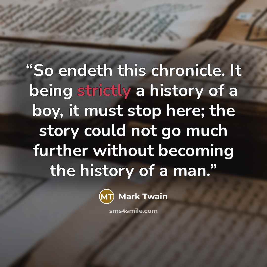 “So endeth this chronicle. It being strictly a history of a boy, it must stop here; the story could not go much further without becoming the history of a man.” quote by Mark Twain