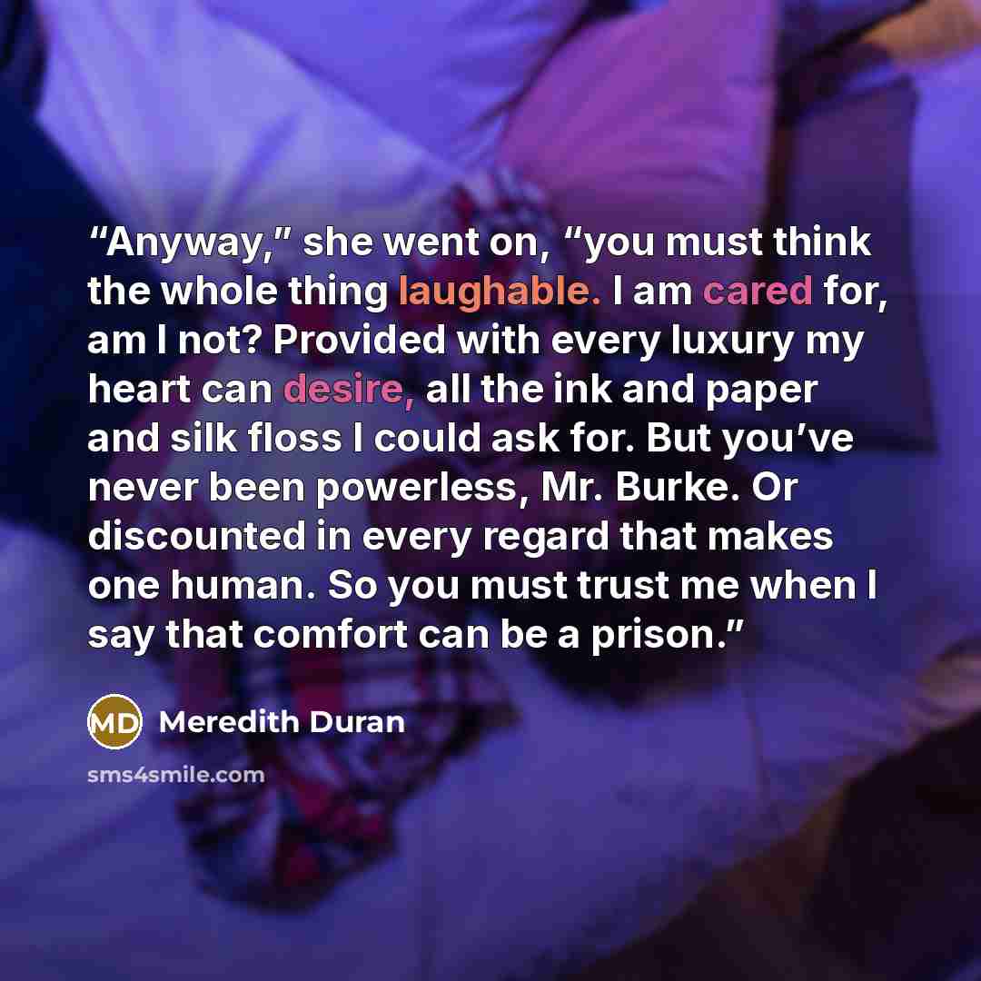 “Anyway,” she went on, “you must think the whole thing laughable. I am cared for, am I not? Provided with every luxury my heart can desire, all the ink and paper and silk floss I could ask for. But you’ve never been powerless, Mr. Burke. Or discounted in every regard that makes one human. So you…” quote by Meredith Duran