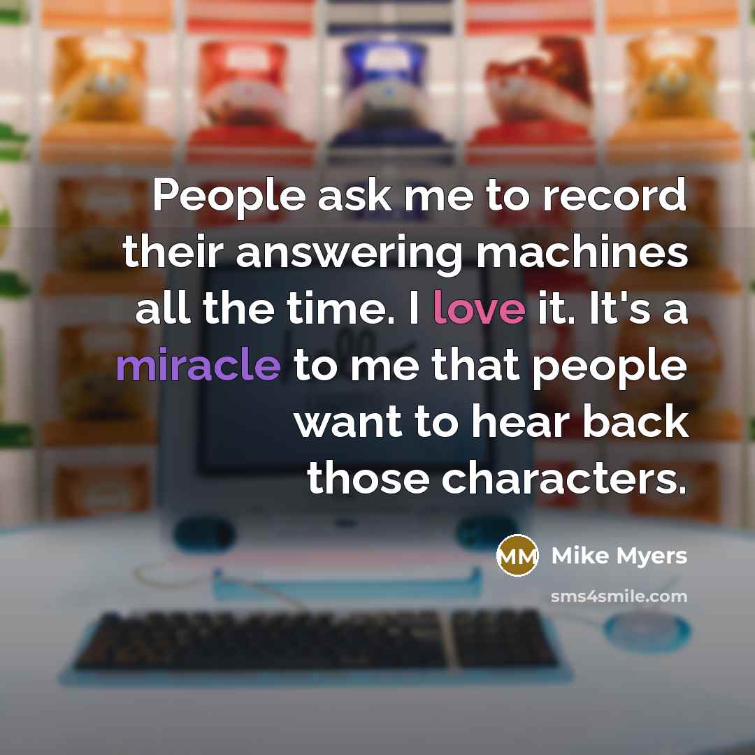 “People ask me to record their answering machines all the time. I love it. It's a miracle to me that people want to hear back those characters.” quote by Mike Myers