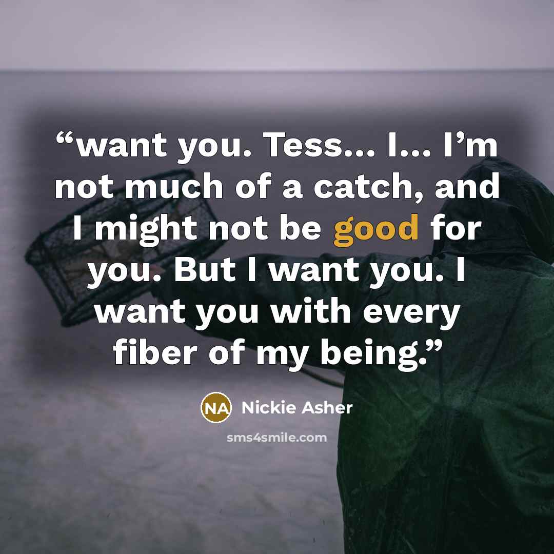 “want you. Tess… I… I’m not much of a catch, and I might not be good for you. But I want you. I want you with every fiber of my being.” quote by Nickie Asher