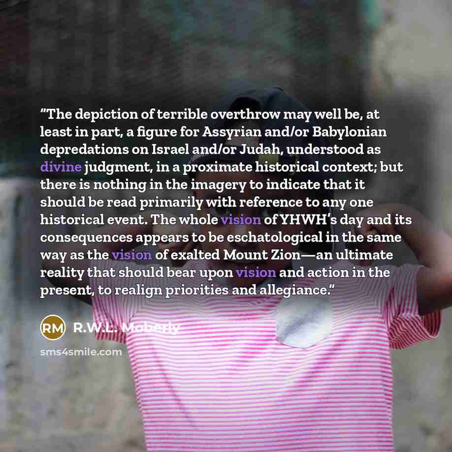 “The depiction of terrible overthrow may well be, at least in part, a figure for Assyrian and/or Babylonian depredations on Israel and/or Judah, understood as divine judgment, in a proximate historical context; but there is nothing in the imagery to indicate that it should be read primarily with…” quote by R.W.L. Moberly