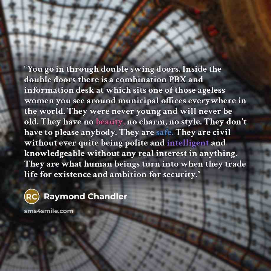 “You go in through double swing doors. Inside the double doors there is a combination PBX and information desk at which sits one of those ageless women you see around municipal offices everywhere in the world. They were never young and will never be old. They have no beauty, no charm, no style…” quote by Raymond Chandler