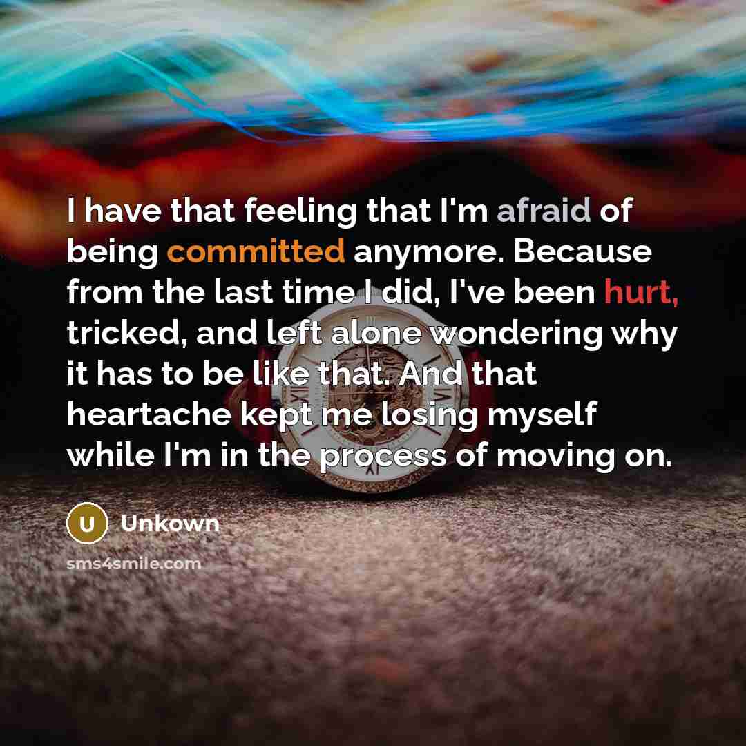 “I have that feeling that I'm afraid of being committed anymore. Because from the last time I did, I've been hurt, tricked, and left alone wondering why it has to be like that. And that heartache kept me losing myself while I'm in the process of moving on.” quote by Unkown