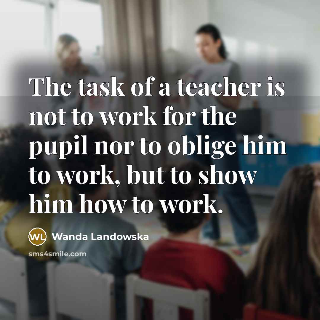 “The task of a teacher is not to work for the pupil nor to oblige him to work, but to show him how to work.” quote by Wanda Landowska