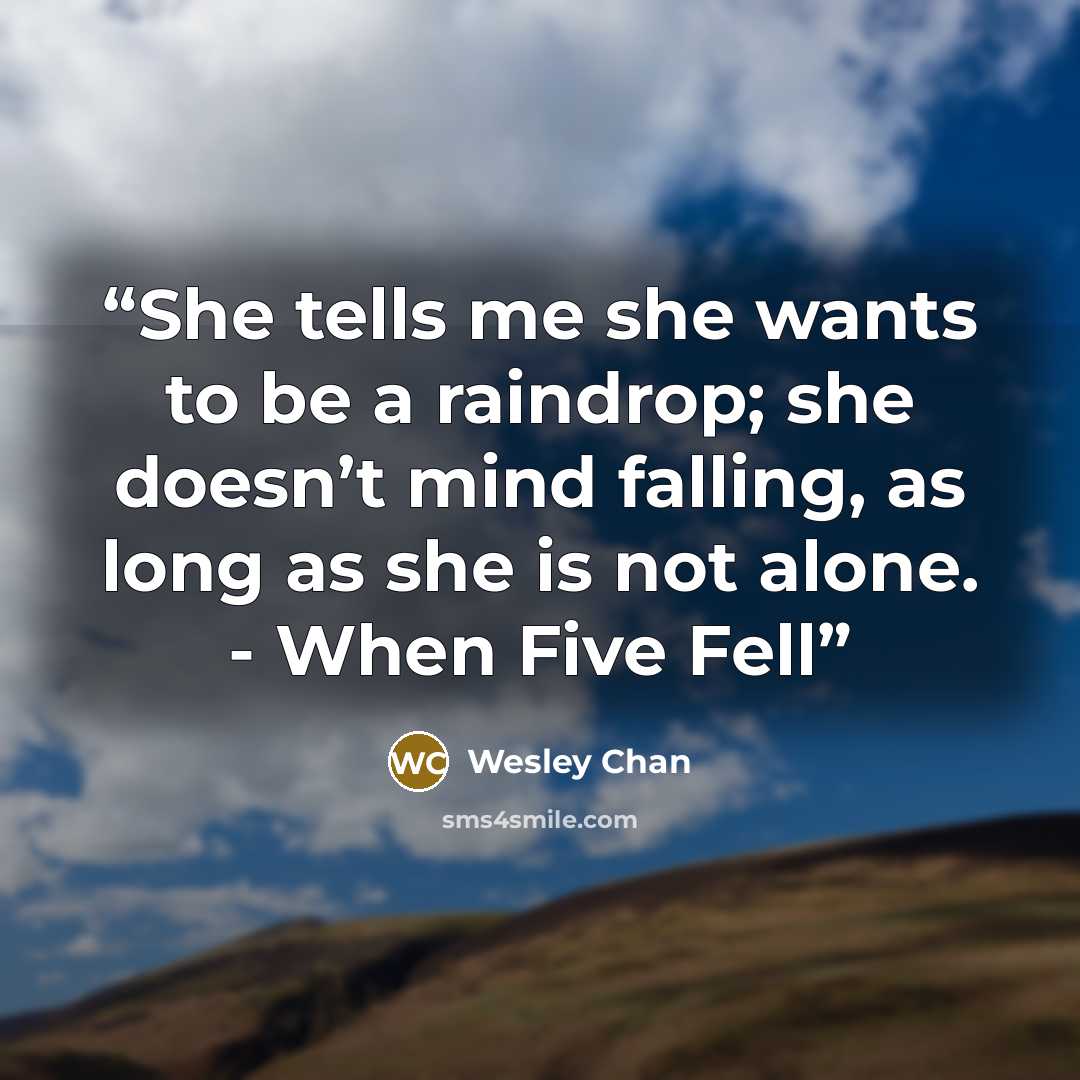 “She tells me she wants to be a raindrop; she doesn’t mind falling, as long as she is not alone. - When Five Fell” quote by Wesley Chan