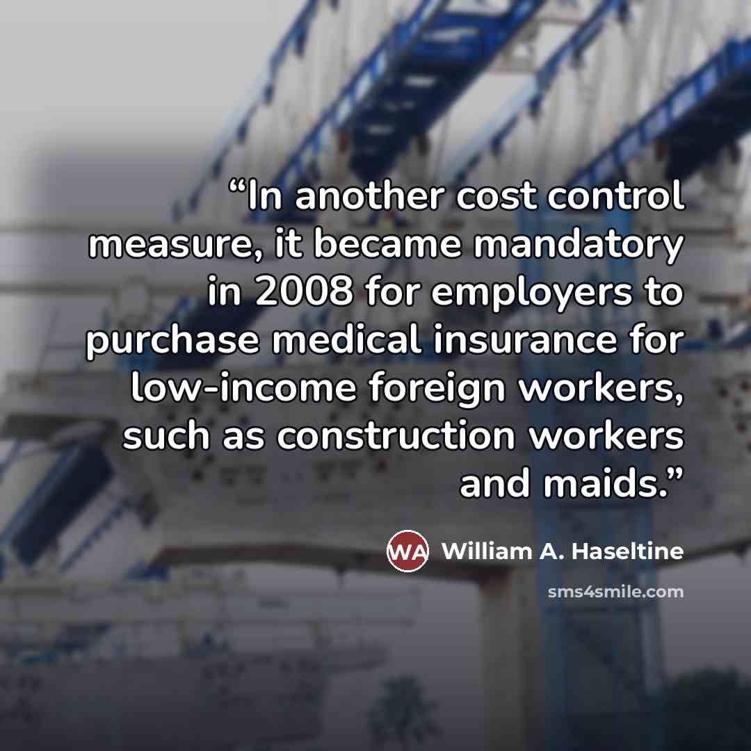 “In another cost control measure, it became mandatory in 2008 for employers to purchase medical insurance for low-income foreign workers, such as construction workers and maids.” quote by William A. Haseltine