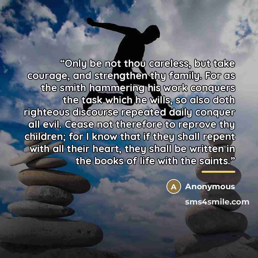 “Only be not thou careless, but take courage, and strengthen thy family. For as the smith hammering his work conquers the task which he wills, so also doth righteous discourse repeated daily conquer all evil. Cease not therefore to reprove thy children; for I know that if they shall repent with all…” quote by Anonymous