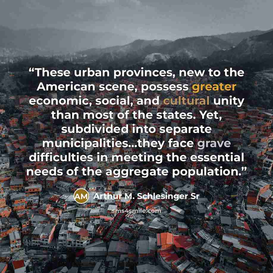 “These urban provinces, new to the American scene, possess greater economic, social, and cultural unity than most of the states. Yet, subdivided into separate municipalities...they face grave difficulties in meeting the essential needs of the aggregate population.” quote by Arthur M. Schlesinger Sr