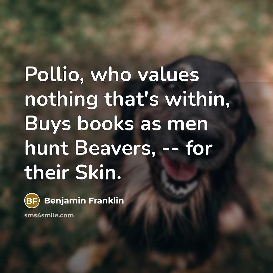 “Pollio, who values nothing that's within, Buys books as men hunt Beavers, -- for their Skin.” quote by Benjamin Franklin