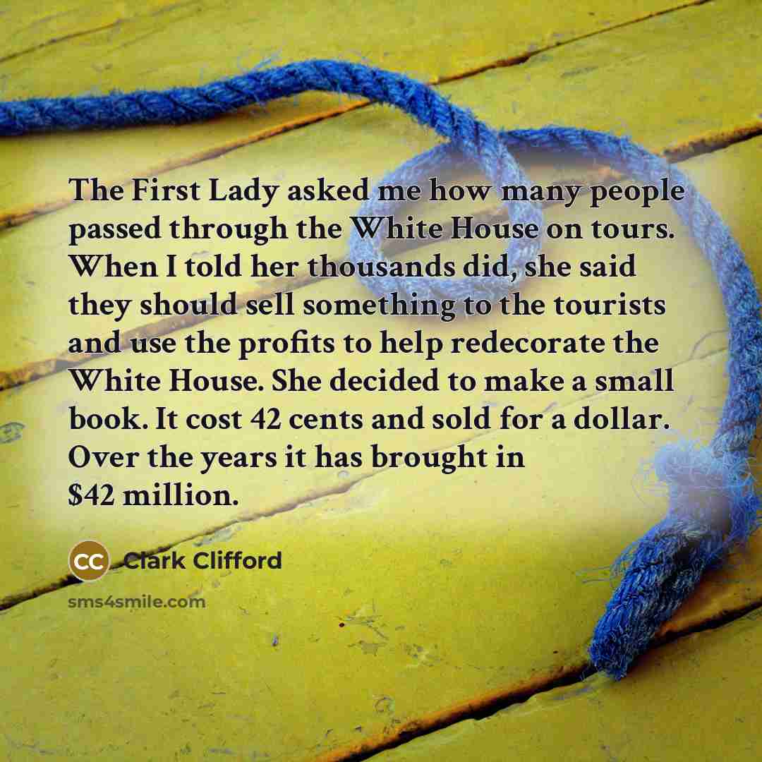 “The First Lady asked me how many people passed through the White House on tours. When I told her thousands did, she said they should sell something to the tourists and use the profits to help redecorate the White House. She decided to make a small book. It cost 42 cents and sold for a dollar. Over…” quote by Clark Clifford