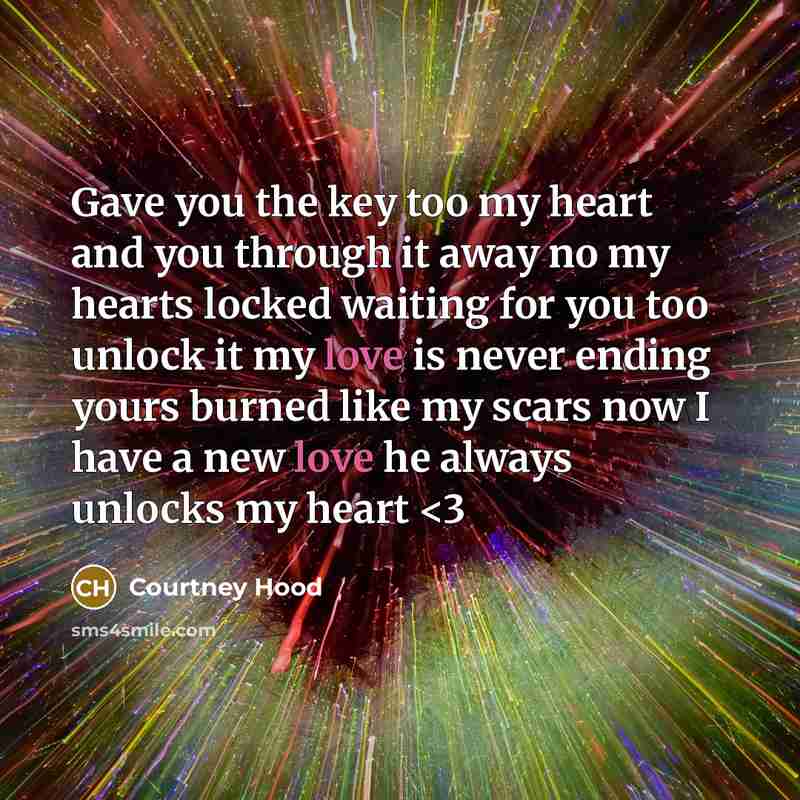 “Gave you the key too my heart and you through it away no my hearts locked waiting for you too unlock it my love is never ending yours burned like my scars now I have a new love he always unlocks my heart” quote by Courtney Hood