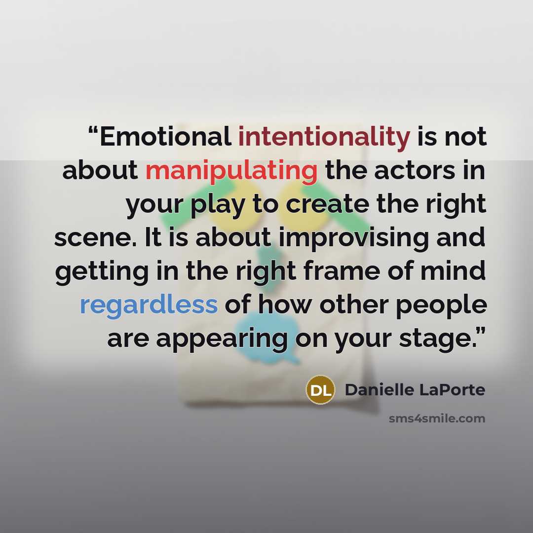 “Emotional intentionality is not about manipulating the actors in your play to create the right scene. It is about improvising and getting in the right frame of mind regardless of how other people are appearing on your stage.” quote by Danielle LaPorte