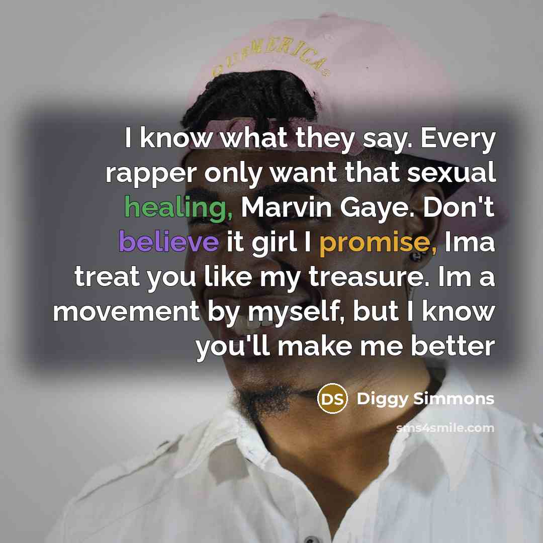 “I know what they say. Every rapper only want that sexual healing, Marvin Gaye. Don't believe it girl I promise, Ima treat you like my treasure. Im a movement by myself, but I know you'll make me better” quote by Diggy Simmons