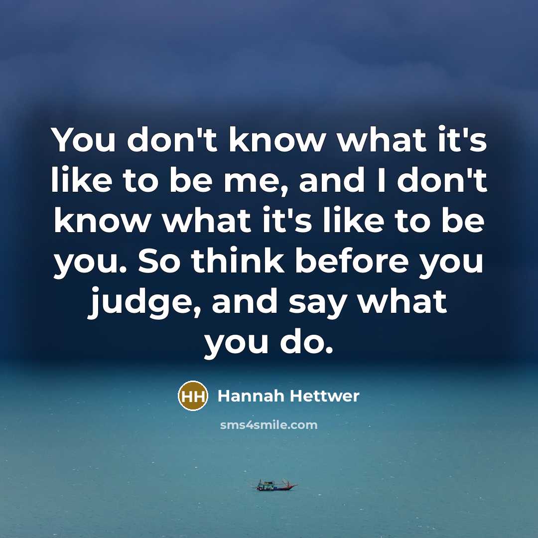 “You don't know what it's like to be me, and I don't know what it's like to be you. So think before you judge, and say what you do.” quote by Hannah Hettwer