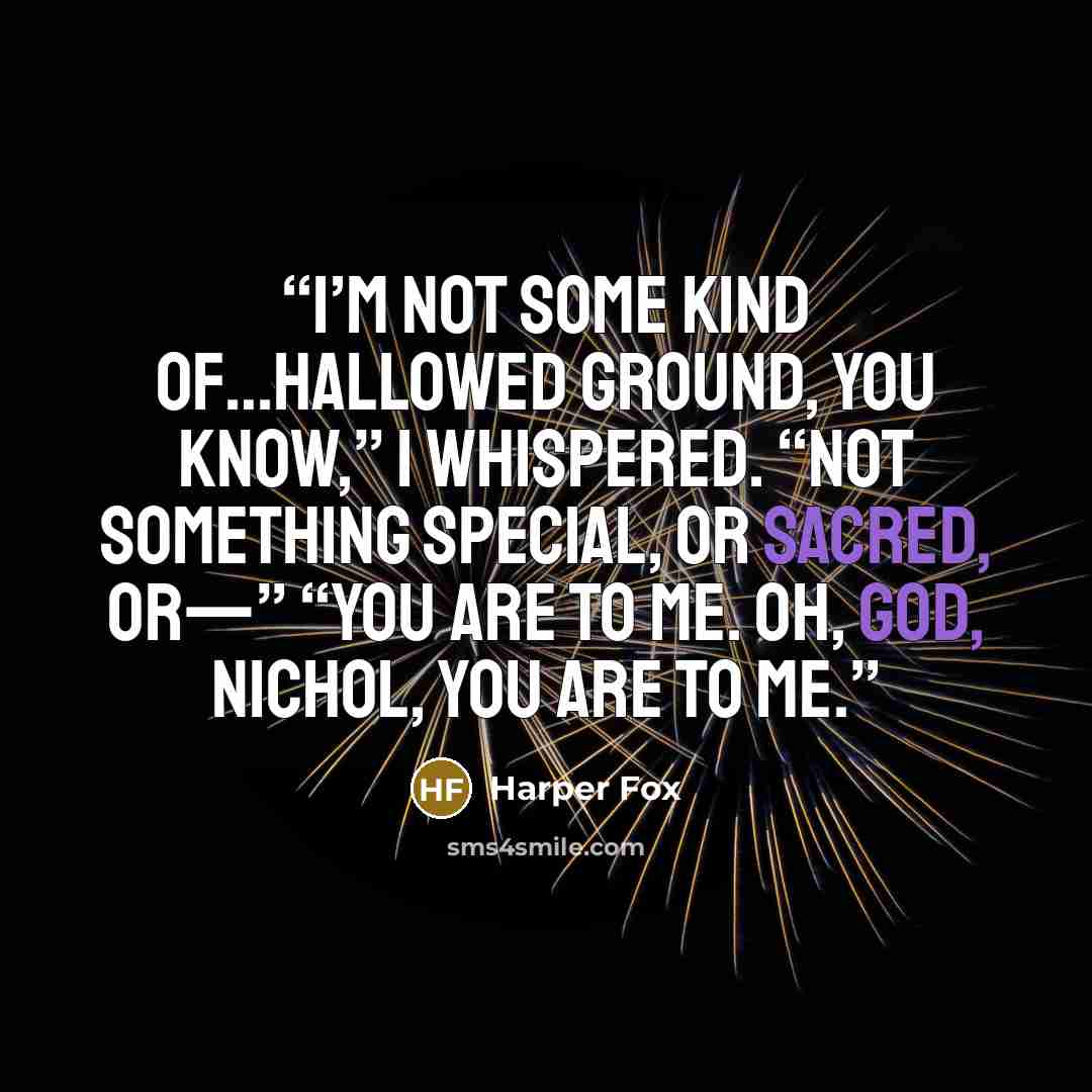 “I’m not some kind of…hallowed ground, you know,” I whispered. “Not something special, or sacred, or—” “You are to me. Oh, God, Nichol, you are to me.” quote by Harper Fox