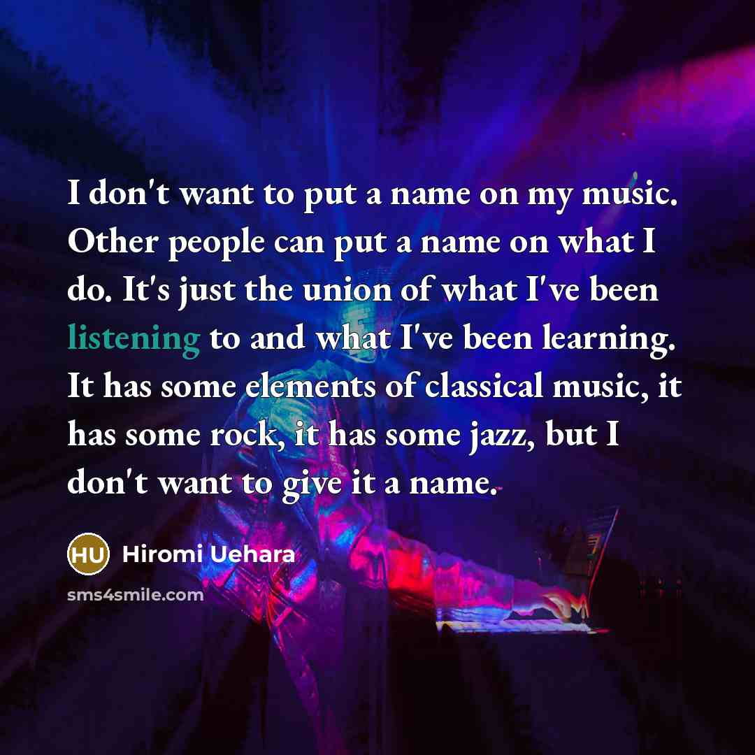“I don't want to put a name on my music. Other people can put a name on what I do. It's just the union of what I've been listening to and what I've been learning. It has some elements of classical music, it has some rock, it has some jazz, but I don't want to give it a name.” quote by Hiromi Uehara