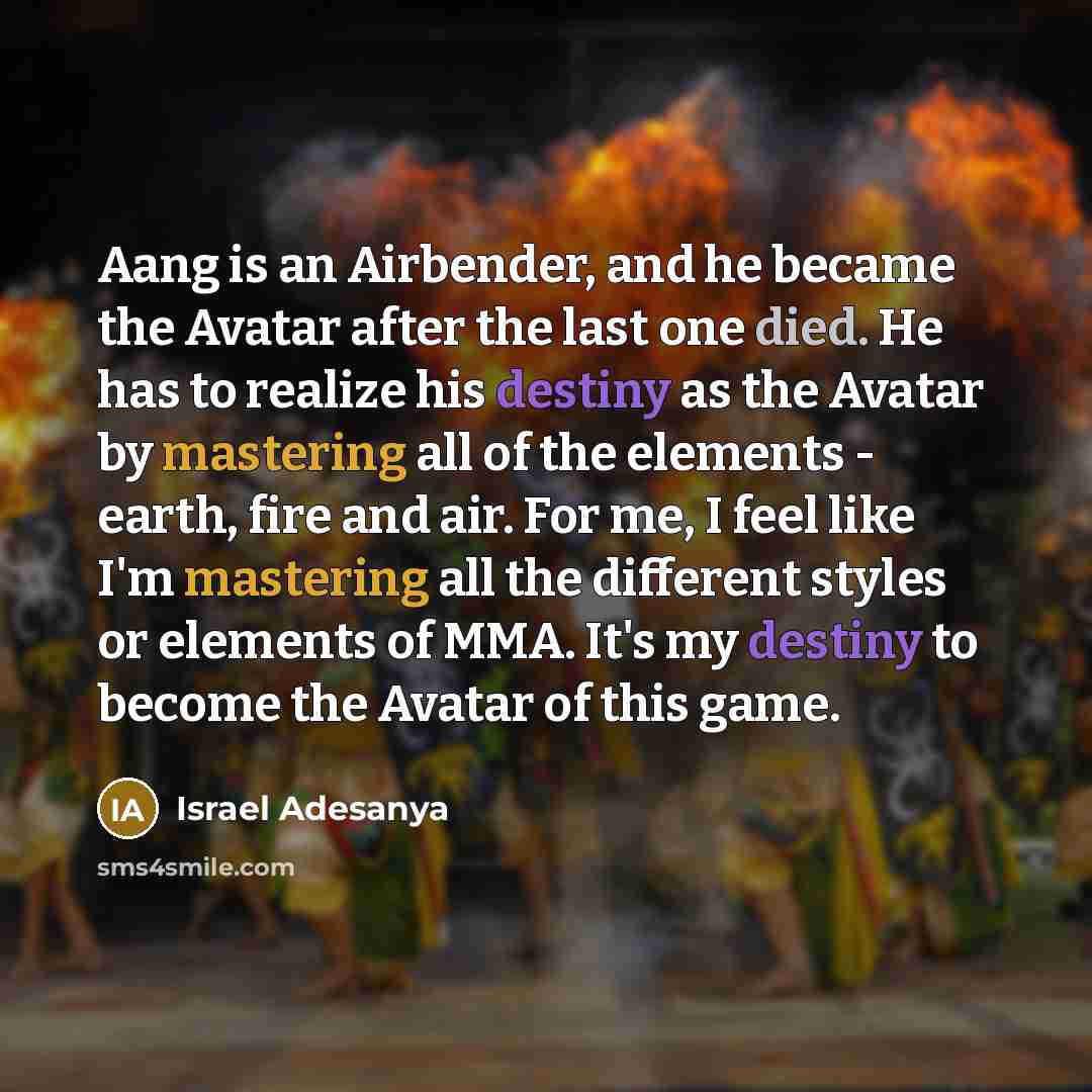 “Aang is an Airbender, and he became the Avatar after the last one died. He has to realize his destiny as the Avatar by mastering all of the elements - earth, fire and air. For me, I feel like I'm mastering all the different styles or elements of MMA. It's my destiny to become the Avatar of this…” quote by Israel Adesanya