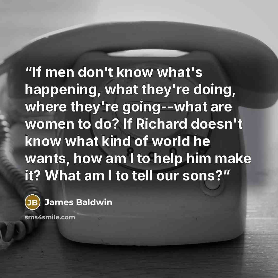 “If men don't know what's happening, what they're doing, where they're going--what are women to do? If Richard doesn't know what kind of world he wants, how am I to help him make it? What am I to tell our sons?” quote by James Baldwin