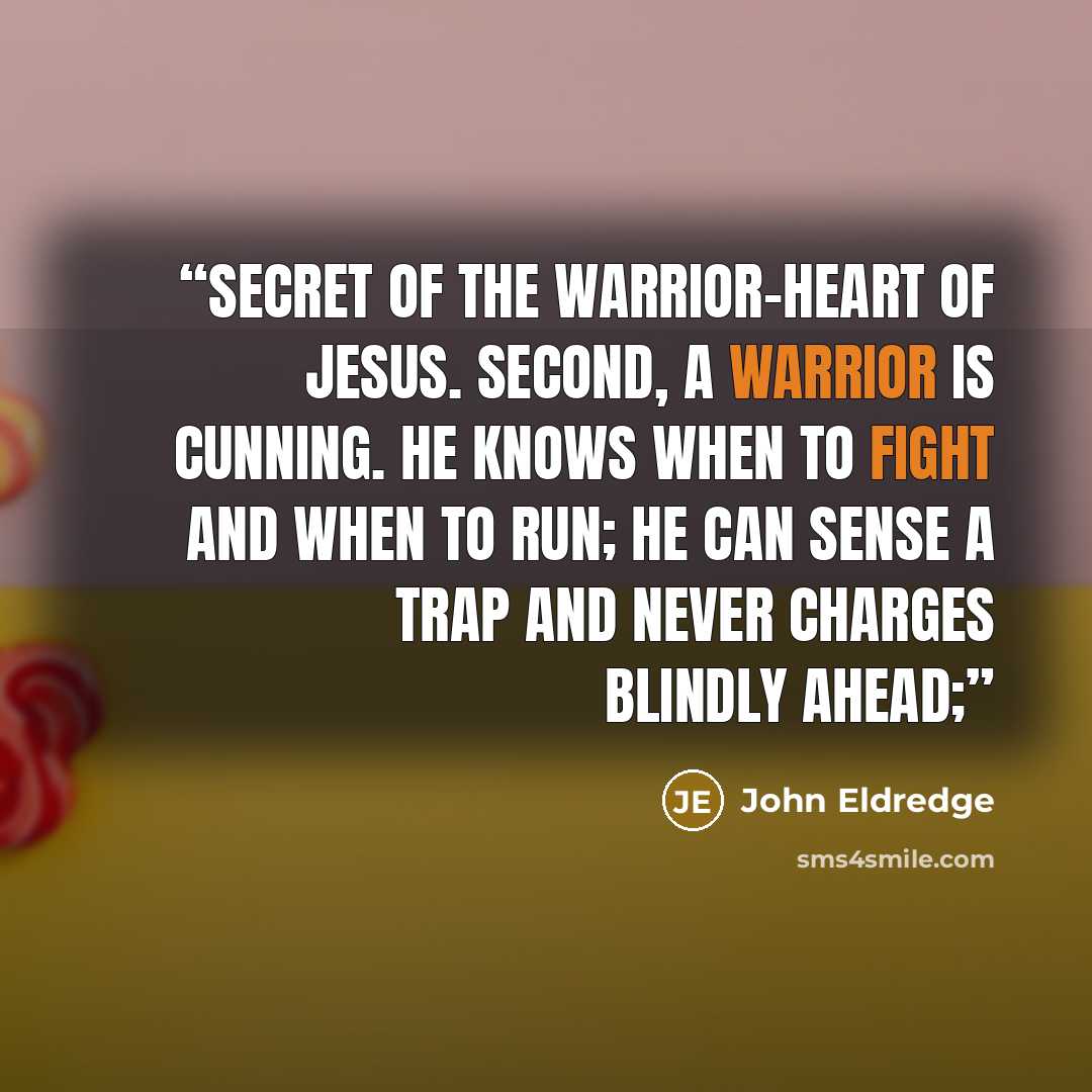 “secret of the warrior-heart of Jesus. Second, a warrior is cunning. He knows when to fight and when to run; he can sense a trap and never charges blindly ahead;” quote by John Eldredge