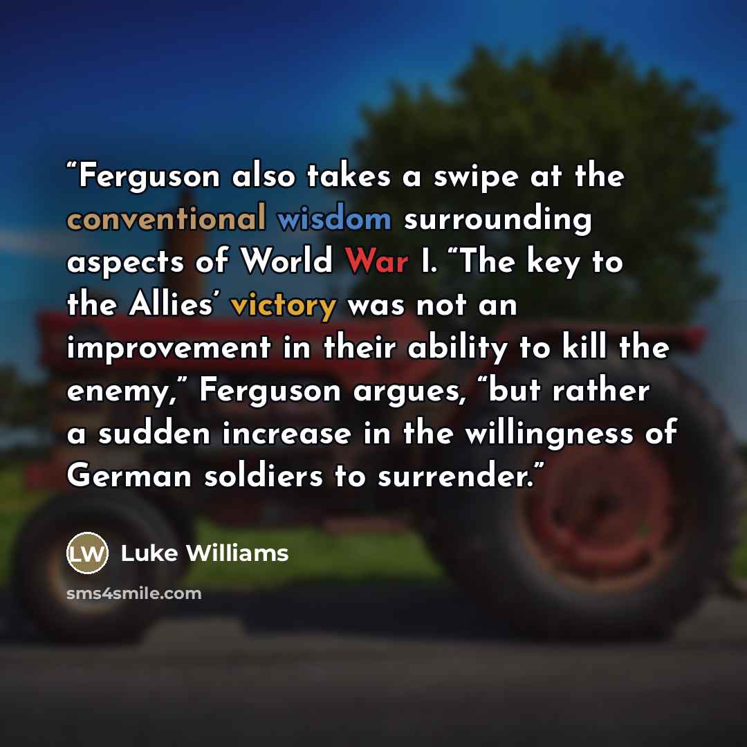 “Ferguson also takes a swipe at the conventional wisdom surrounding aspects of World War I. “The key to the Allies’ victory was not an improvement in their ability to kill the enemy,” Ferguson argues, “but rather a sudden increase in the willingness of German soldiers to surrender.” quote by Luke Williams