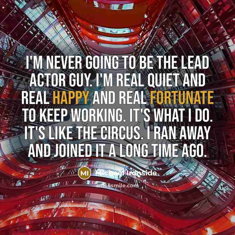 “I'm never going to be the lead actor guy. I'm real quiet and real happy and real fortunate to keep working. It's what I do. It's like the circus. I ran away and joined it a long time ago.” quote by Michael Ironside