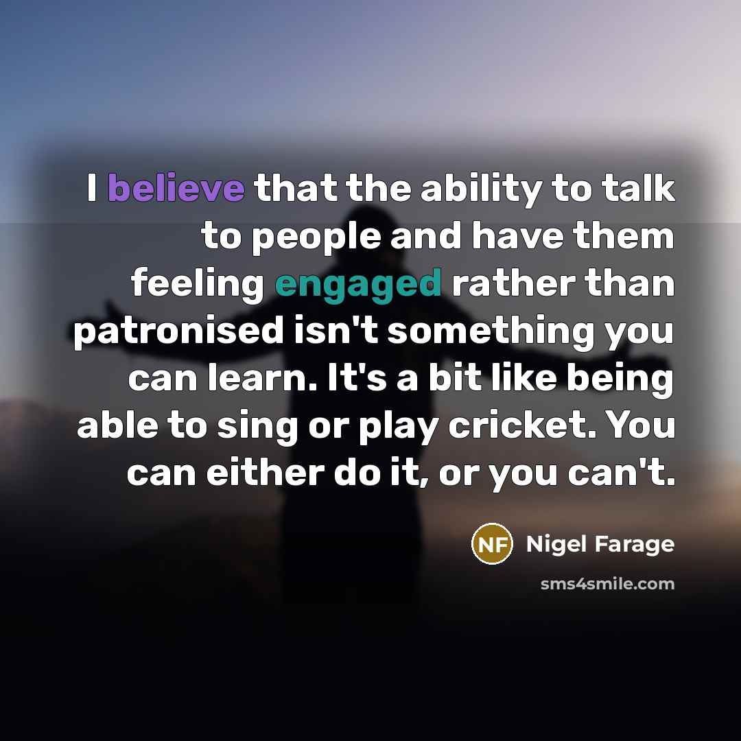 “I believe that the ability to talk to people and have them feeling engaged rather than patronised isn't something you can learn. It's a bit like being able to sing or play cricket. You can either do it, or you can't.” quote by Nigel Farage